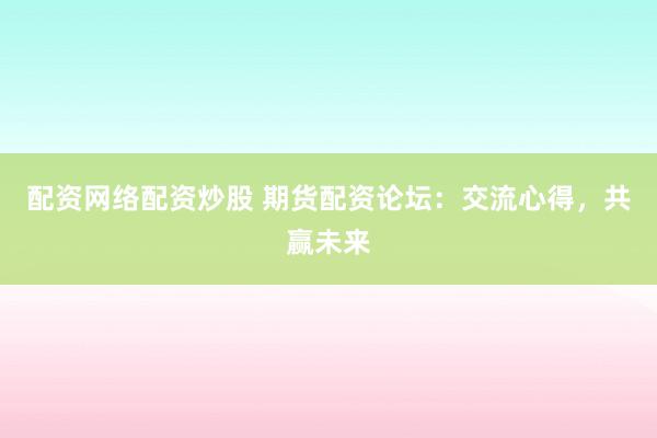 配资网络配资炒股 期货配资论坛:交流心得,共赢未来