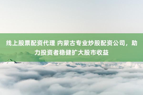 线上股票配资代理 内蒙古专业炒股配资公司，助力投资者稳健扩大股市收益