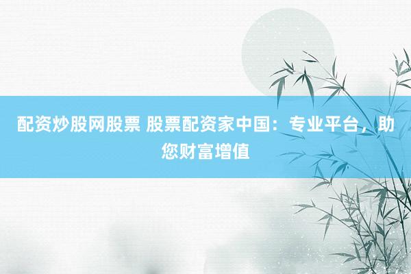 配资炒股网股票 股票配资家中国:专业平台,助您财富增值