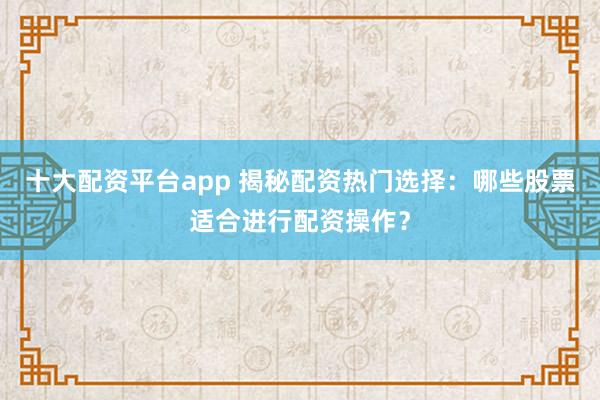 十大配资平台app 揭秘配资热门选择：哪些股票适合进行配资操作？
