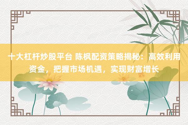 十大杠杆炒股平台 陈枫配资策略揭秘：高效利用资金，把握市场机遇，实现财富增长