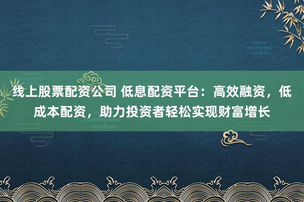 线上股票配资公司 低息配资平台：高效融资，低成本配资，助力投资者轻松实现财富增长