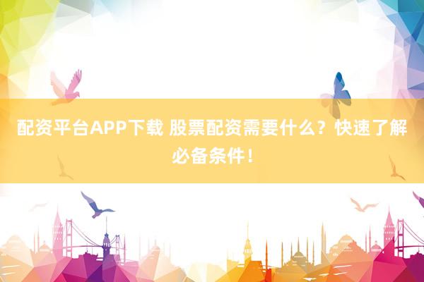 配资平台APP下载 股票配资需要什么？快速了解必备条件！