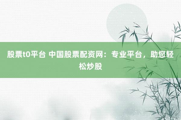 股票t0平台 中国股票配资网：专业平台，助您轻松炒股