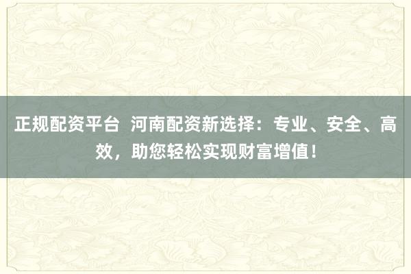 正规配资平台  河南配资新选择：专业、安全、高效，助您轻松实现财富增值！