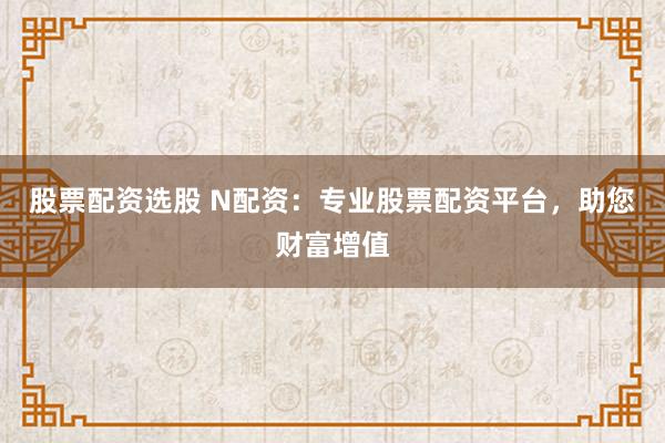 股票配资选股 N配资：专业股票配资平台，助您财富增值