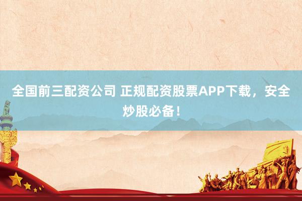 全国前三配资公司 正规配资股票APP下载，安全炒股必备！