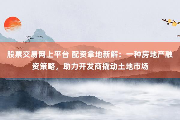 股票交易网上平台 配资拿地新解：一种房地产融资策略，助力开发商撬动土地市场