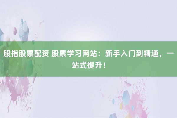 股指股票配资 股票学习网站：新手入门到精通，一站式提升！