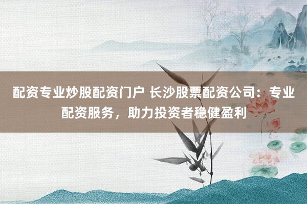 配资专业炒股配资门户 长沙股票配资公司：专业配资服务，助力投资者稳健盈利
