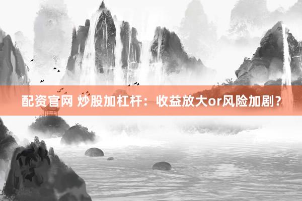 配资官网 炒股加杠杆：收益放大or风险加剧？
