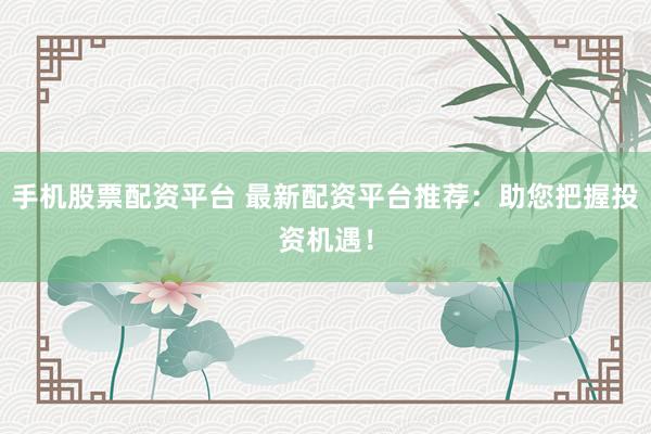 手机股票配资平台 最新配资平台推荐：助您把握投资机遇！