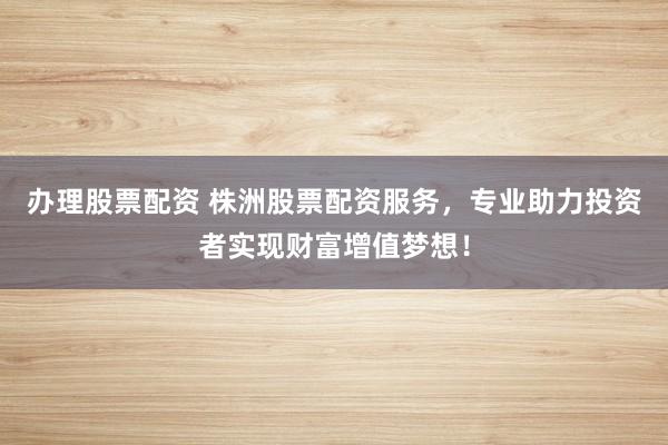 办理股票配资 株洲股票配资服务，专业助力投资者实现财富增值梦想！