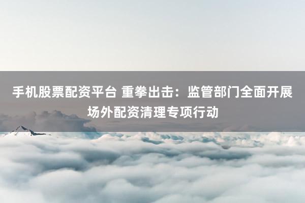 手机股票配资平台 重拳出击：监管部门全面开展场外配资清理专项行动