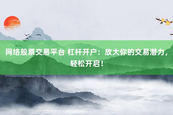 网络股票交易平台 杠杆开户：放大你的交易潜力，轻松开启！