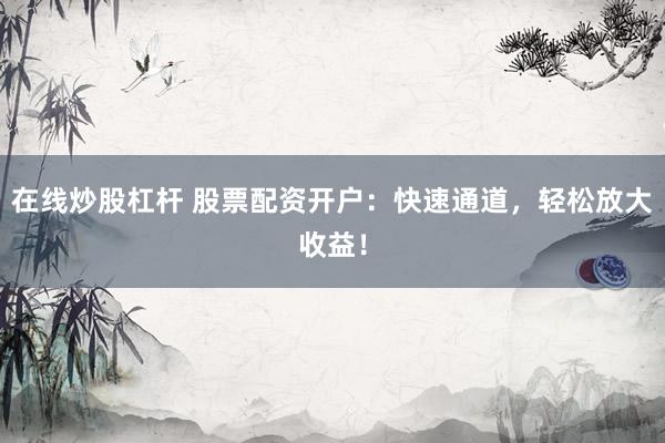 在线炒股杠杆 股票配资开户：快速通道，轻松放大收益！