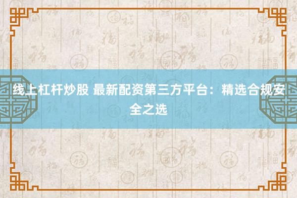 线上杠杆炒股 最新配资第三方平台：精选合规安全之选