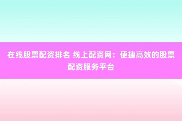 在线股票配资排名 线上配资网：便捷高效的股票配资服务平台
