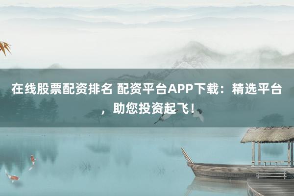 在线股票配资排名 配资平台APP下载：精选平台，助您投资起飞！