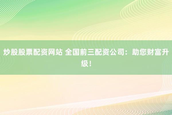 炒股股票配资网站 全国前三配资公司：助您财富升级！