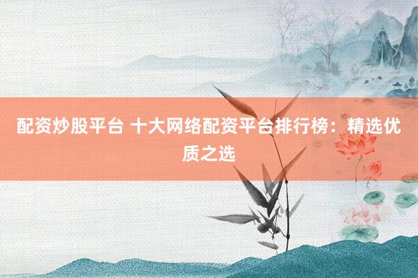配资炒股平台 十大网络配资平台排行榜：精选优质之选
