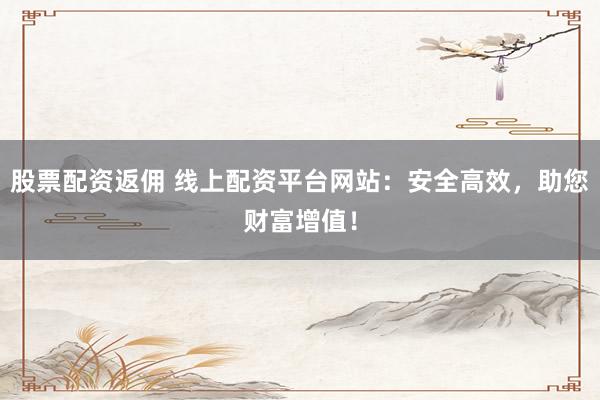 股票配资返佣 线上配资平台网站：安全高效，助您财富增值！