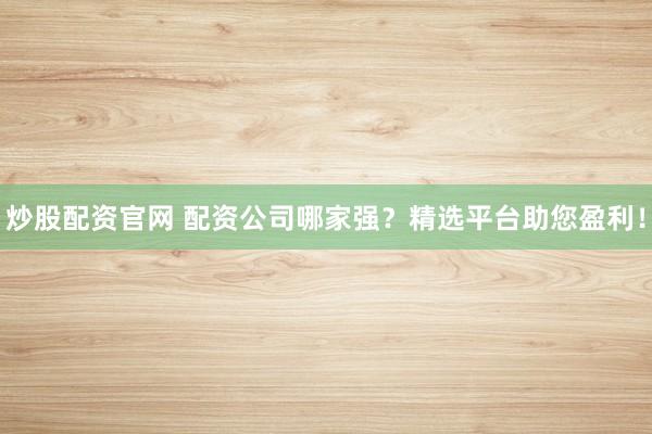 炒股配资官网 配资公司哪家强？精选平台助您盈利！