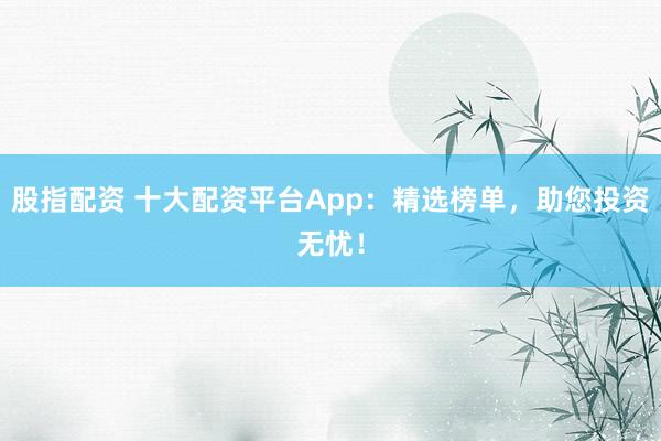 股指配资 十大配资平台App：精选榜单，助您投资无忧！