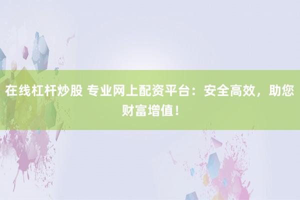 在线杠杆炒股 专业网上配资平台：安全高效，助您财富增值！
