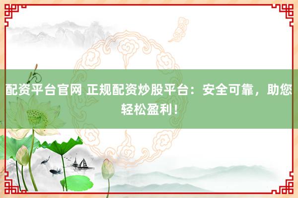 配资平台官网 正规配资炒股平台：安全可靠，助您轻松盈利！