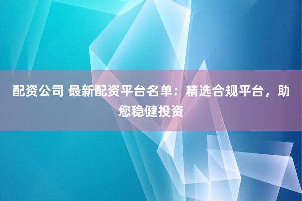 配资公司 最新配资平台名单：精选合规平台，助您稳健投资