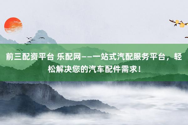 前三配资平台 乐配网——一站式汽配服务平台，轻松解决您的汽车配件需求！