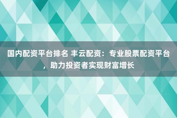 国内配资平台排名 丰云配资：专业股票配资平台，助力投资者实现财富增长