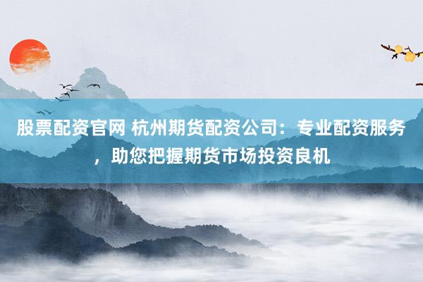 股票配资官网 杭州期货配资公司：专业配资服务，助您把握期货市场投资良机