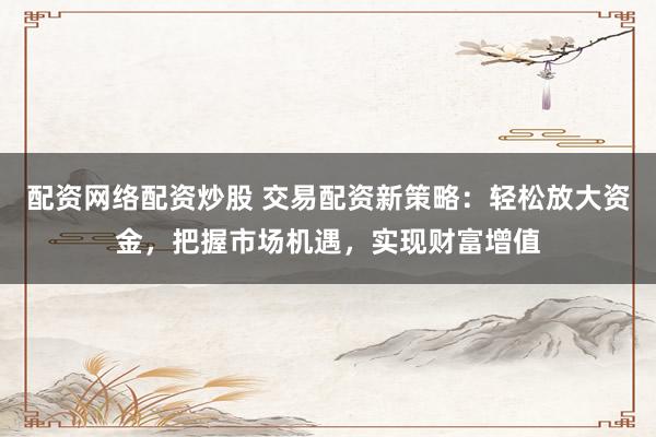 配资网络配资炒股 交易配资新策略：轻松放大资金，把握市场机遇，实现财富增值