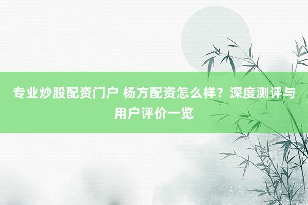 专业炒股配资门户 杨方配资怎么样？深度测评与用户评价一览