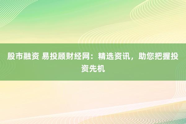 股市融资 易投顾财经网：精选资讯，助您把握投资先机