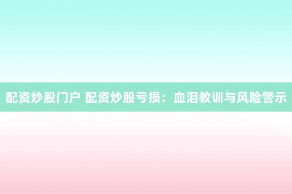 配资炒股门户 配资炒股亏损：血泪教训与风险警示