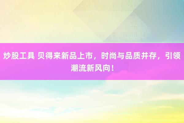 炒股工具 贝得来新品上市，时尚与品质并存，引领潮流新风向！