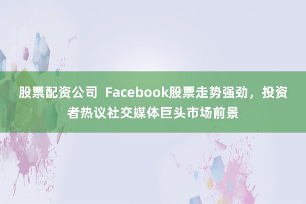股票配资公司  Facebook股票走势强劲，投资者热议社交媒体巨头市场前景