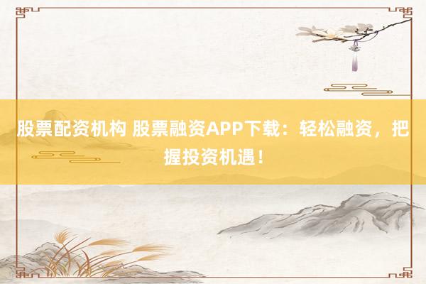 股票配资机构 股票融资APP下载：轻松融资，把握投资机遇！