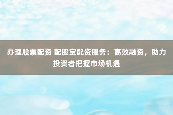 办理股票配资 配股宝配资服务：高效融资，助力投资者把握市场机遇