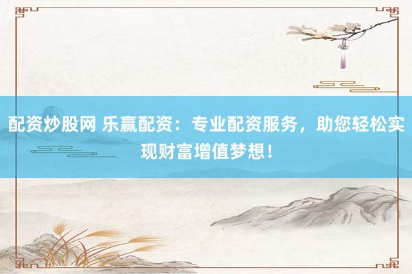 配资炒股网 乐赢配资：专业配资服务，助您轻松实现财富增值梦想！