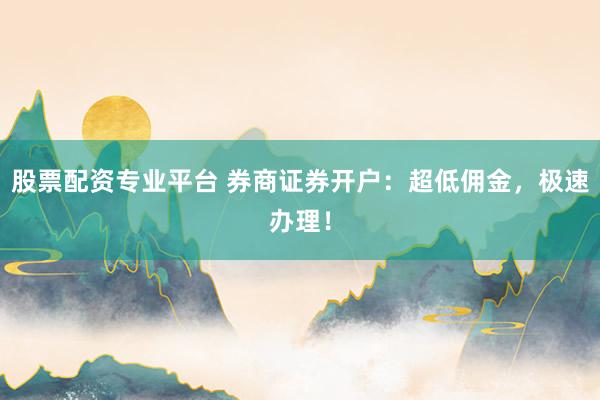 股票配资专业平台 券商证券开户：超低佣金，极速办理！