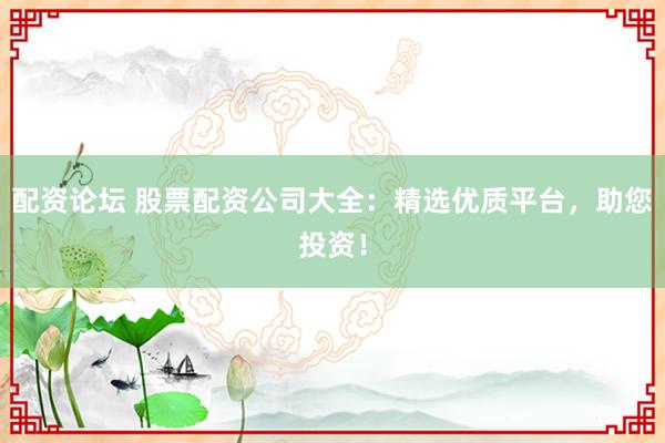 配资论坛 股票配资公司大全：精选优质平台，助您投资！