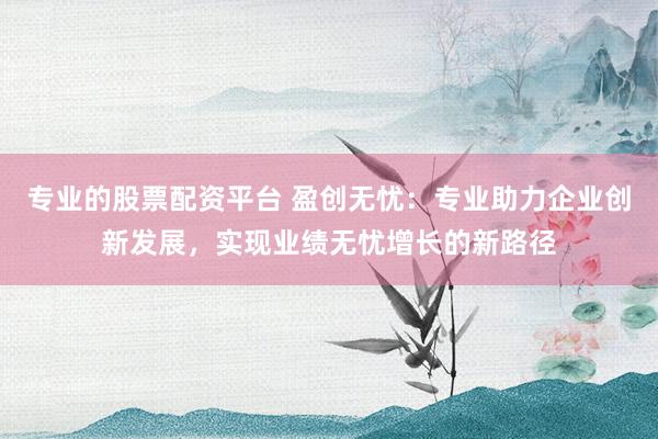 专业的股票配资平台 盈创无忧：专业助力企业创新发展，实现业绩无忧增长的新路径