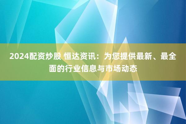2024配资炒股 恒达资讯：为您提供最新、最全面的行业信息与市场动态