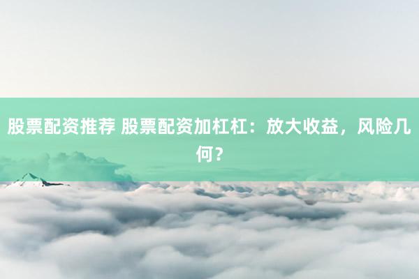 股票配资推荐 股票配资加杠杠：放大收益，风险几何？