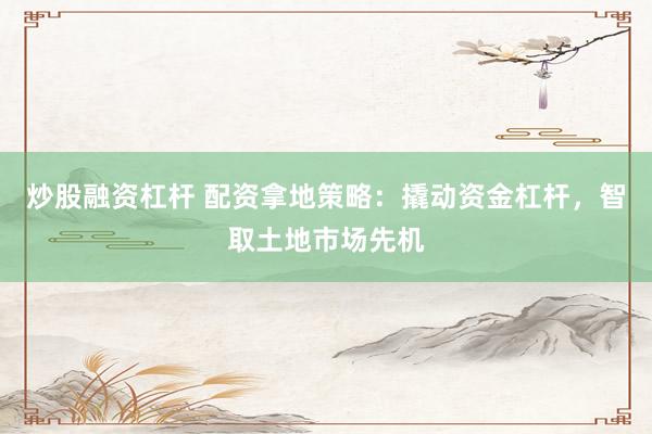 炒股融资杠杆 配资拿地策略：撬动资金杠杆，智取土地市场先机