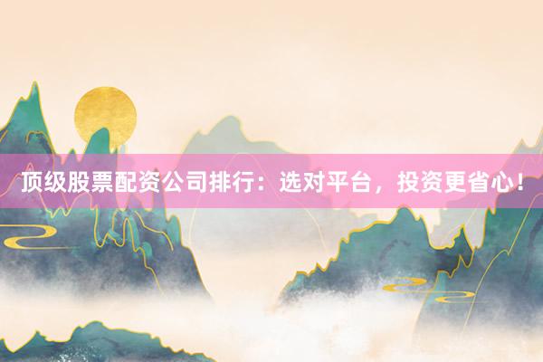 顶级股票配资公司排行：选对平台，投资更省心！